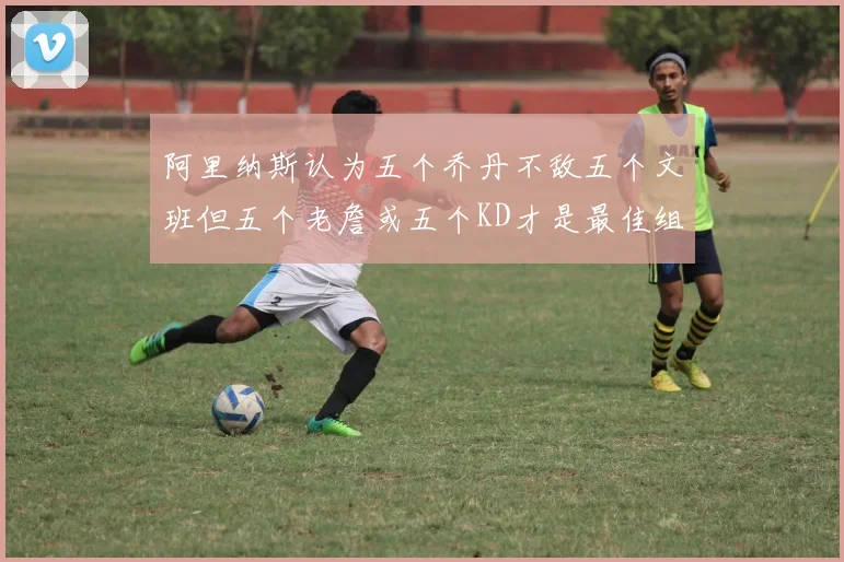 阿里纳斯认为五个乔丹不敌五个文班但五个老詹或五个KD才是最佳组合