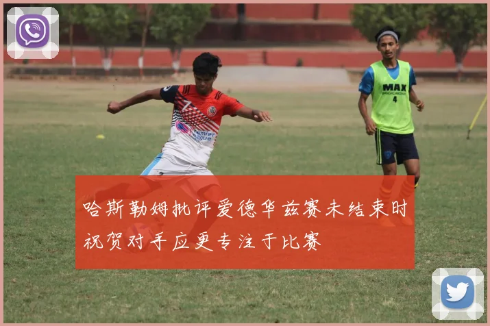 哈斯勒姆批评爱德华兹赛未结束时祝贺对手应更专注于比赛