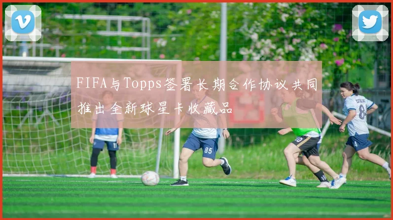 FIFA与Topps签署长期合作协议共同推出全新球星卡收藏品