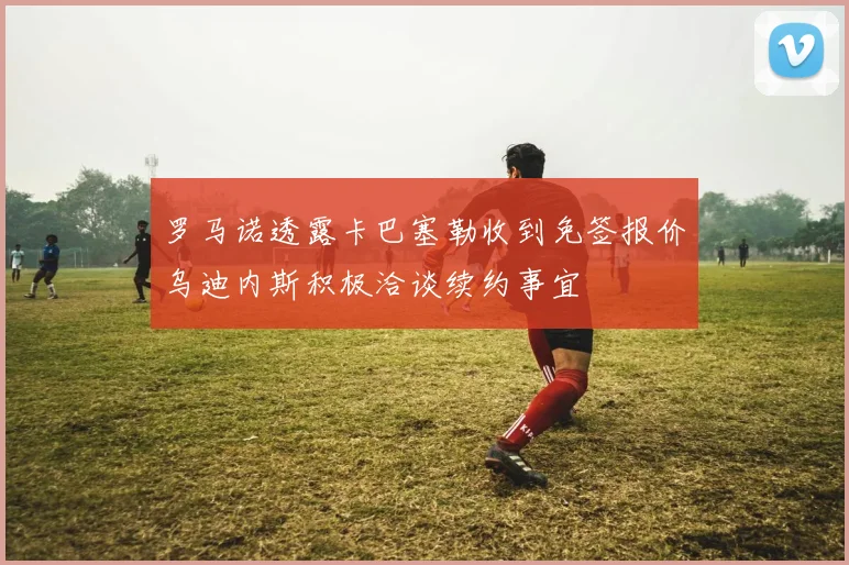 罗马诺透露卡巴塞勒收到免签报价乌迪内斯积极洽谈续约事宜