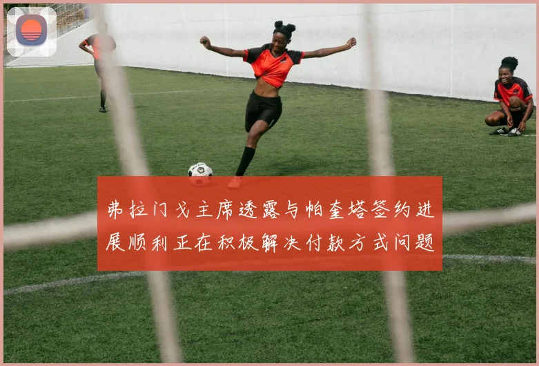 弗拉门戈主席透露与帕奎塔签约进展顺利正在积极解决付款方式问题