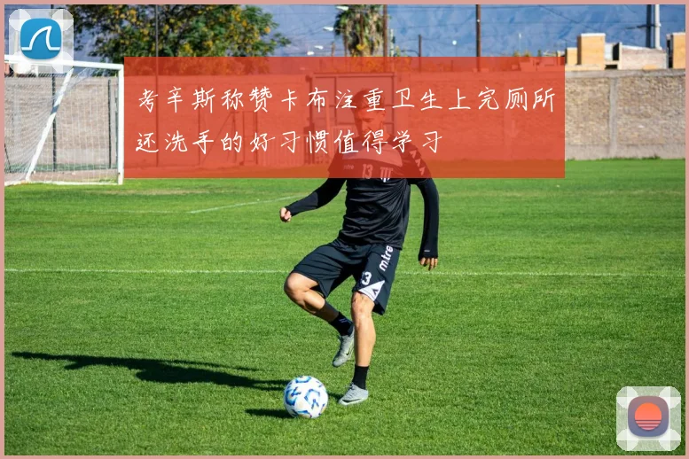 考辛斯称赞卡布注重卫生上完厕所还洗手的好习惯值得学习