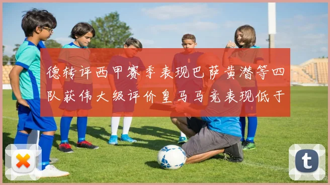 德转评西甲赛季表现巴萨黄潜等四队获伟大级评价皇马马竞表现低于预期