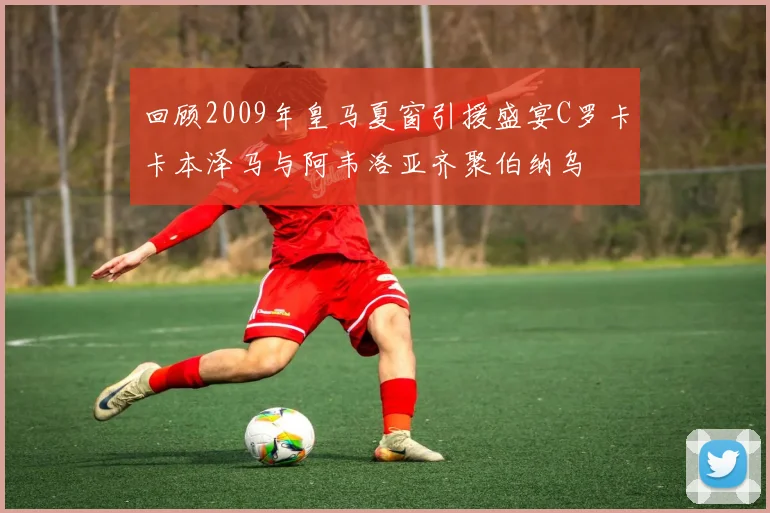回顾2009年皇马夏窗引援盛宴C罗卡卡本泽马与阿韦洛亚齐聚伯纳乌