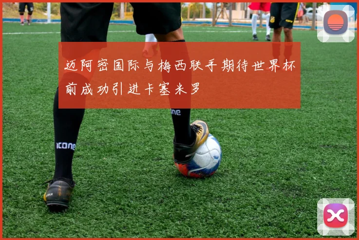 迈阿密国际与梅西联手期待世界杯前成功引进卡塞米罗