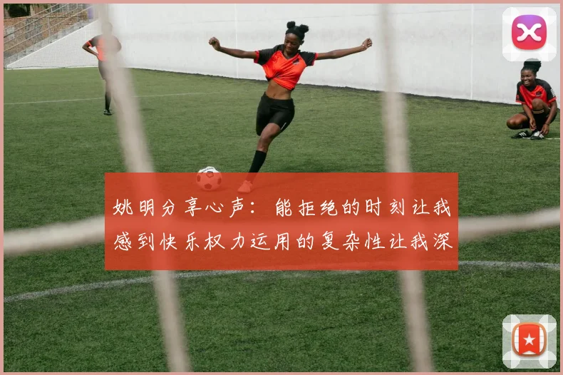 姚明分享心声：能拒绝的时刻让我感到快乐权力运用的复杂性让我深感不足