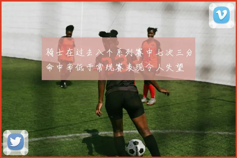 骑士在过去八个系列赛中七次三分命中率低于常规赛表现令人失望