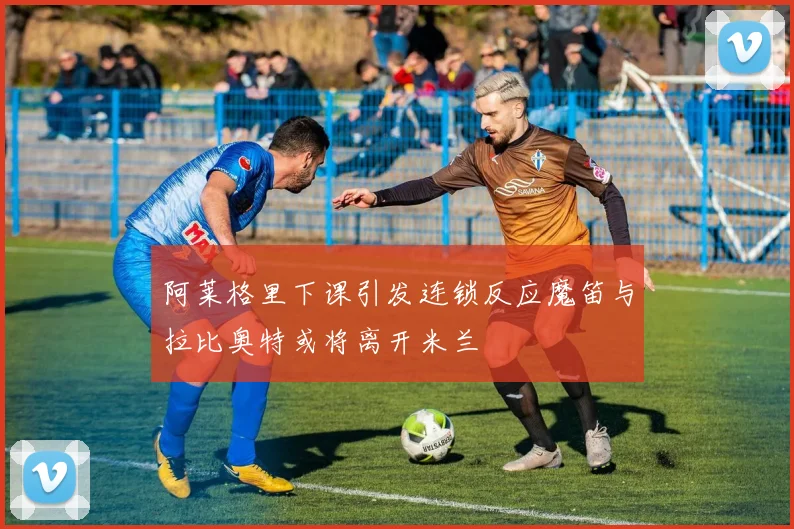 阿莱格里下课引发连锁反应魔笛与拉比奥特或将离开米兰