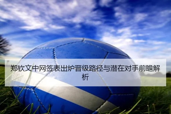 郑钦文中网签表出炉晋级路径与潜在对手前瞻解析